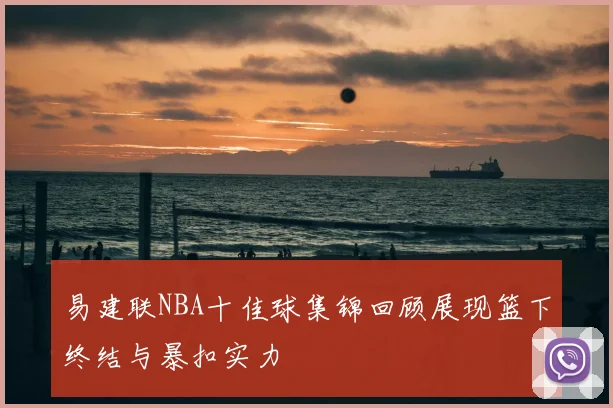 易建联NBA十佳球集锦回顾展现篮下终结与暴扣实力