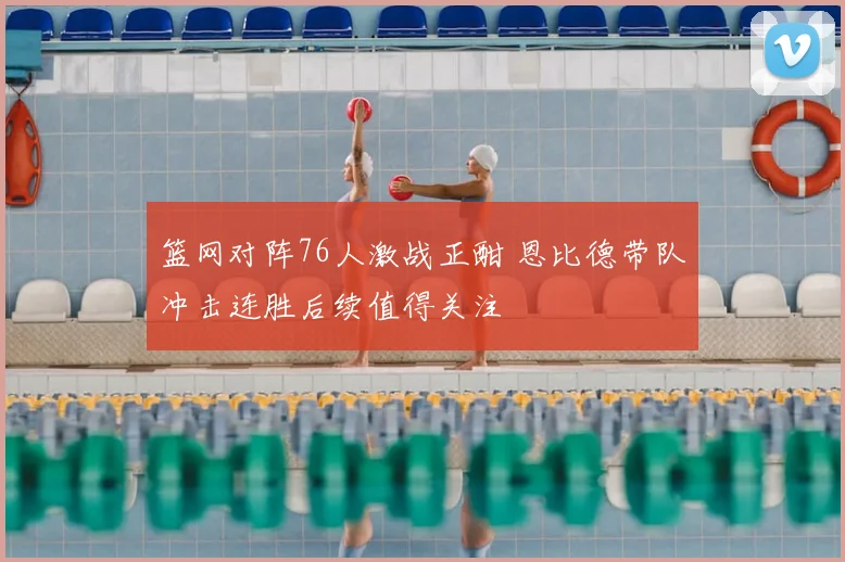 篮网对阵76人激战正酣 恩比德带队冲击连胜后续值得关注