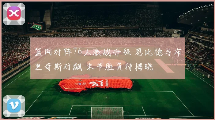 篮网对阵76人激战升级 恩比德与布里奇斯对飙 末节胜负待揭晓