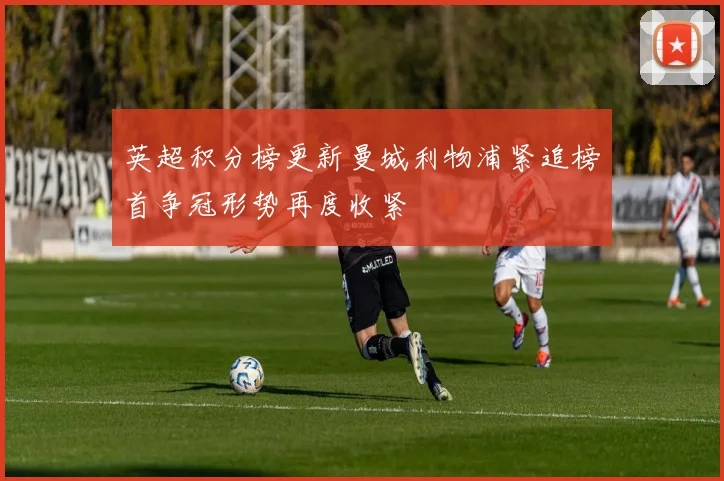 英超积分榜更新曼城利物浦紧追榜首争冠形势再度收紧