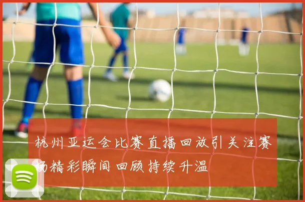 杭州亚运会比赛直播回放引关注赛场精彩瞬间回顾持续升温