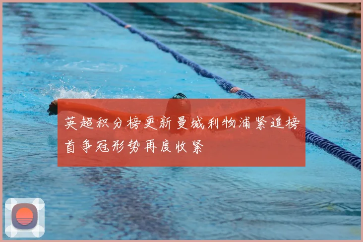 英超积分榜更新曼城利物浦紧追榜首争冠形势再度收紧