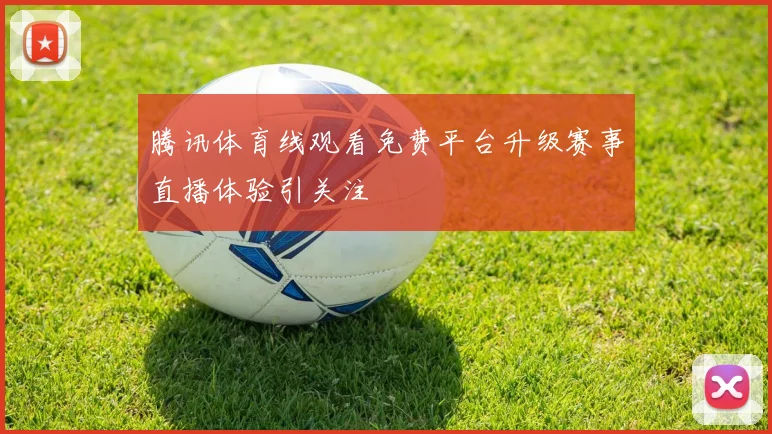 腾讯体育线观看免费平台升级赛事直播体验引关注