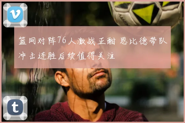 篮网对阵76人激战正酣 恩比德带队冲击连胜后续值得关注