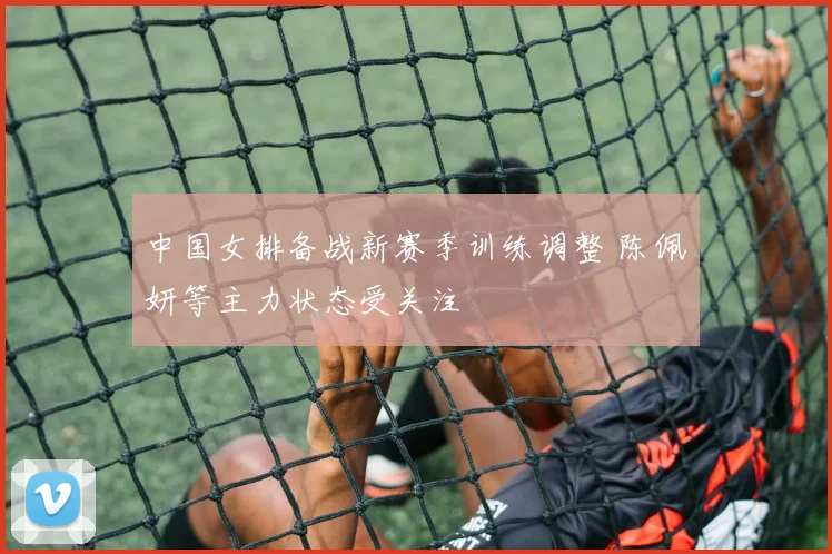 中国女排备战新赛季训练调整 陈佩妍等主力状态受关注