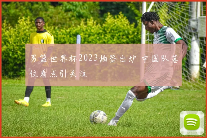 男篮世界杯2023抽签出炉 中国队落位看点引关注