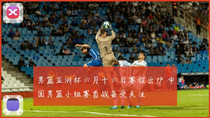 男篮亚洲杯六月十六日赛程出炉 中国男篮小组赛首战备受关注