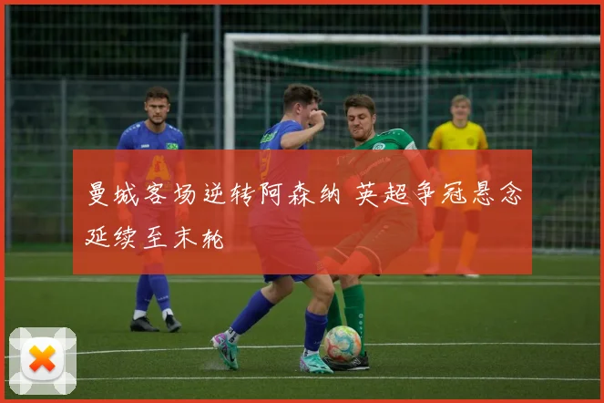 曼城客场逆转阿森纳 英超争冠悬念延续至末轮