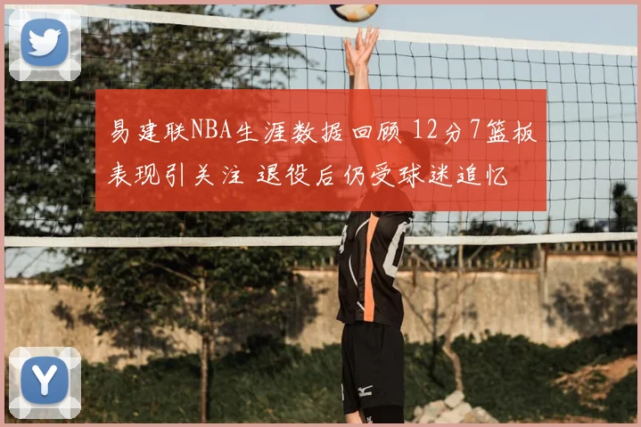 易建联NBA生涯数据回顾 12分7篮板表现引关注 退役后仍受球迷追忆