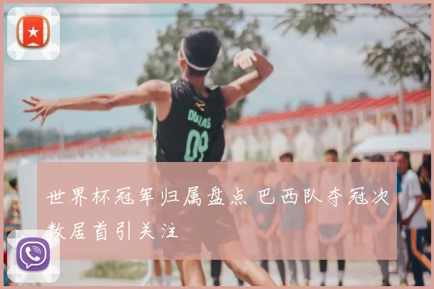世界杯冠军归属盘点 巴西队夺冠次数居首引关注