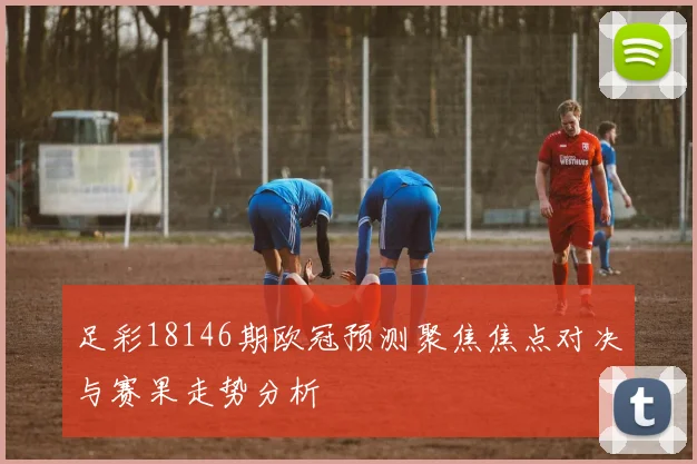 足彩18146期欧冠预测聚焦焦点对决与赛果走势分析