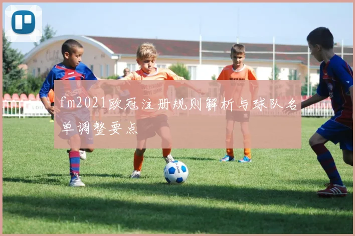 fm2021欧冠注册规则解析与球队名单调整要点