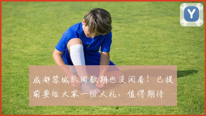 成都蓉城队间歇期也没闲着!已提前要给大家一份大礼,值得期待