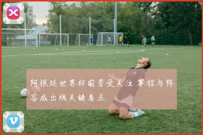 阿根廷世界杯前景受关注 赛程与阵容成出线关键看点